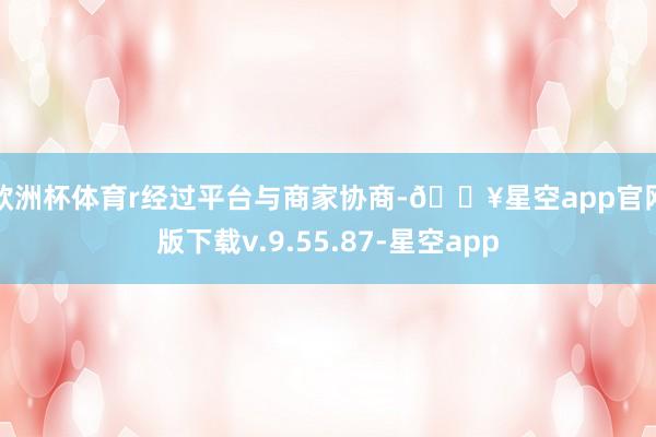欧洲杯体育r　　经过平台与商家协商-🔥星空app官网版下载v.9.55.87-星空app