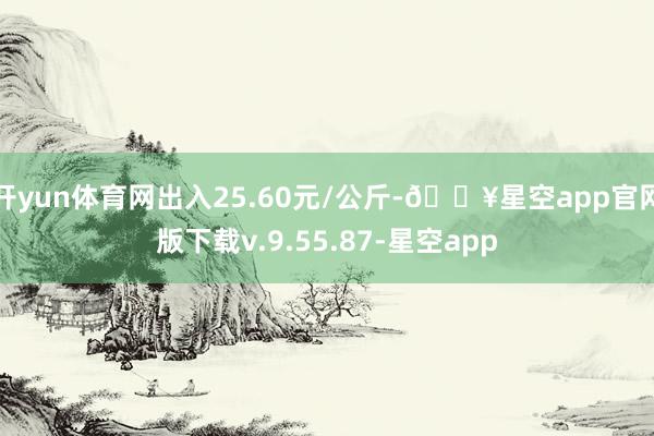 开yun体育网出入25.60元/公斤-🔥星空app官网版下载v.9.55.87-星空app