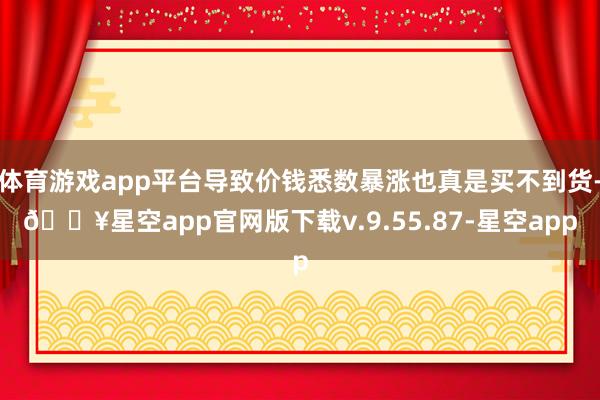 体育游戏app平台导致价钱悉数暴涨也真是买不到货-🔥星空app官网版下载v.9.55.87-星空app