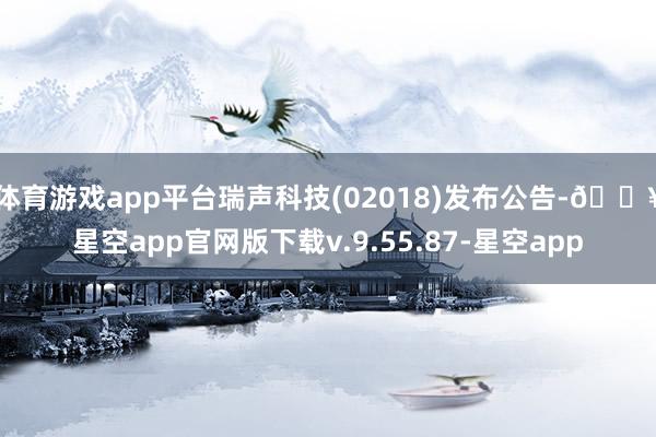 体育游戏app平台瑞声科技(02018)发布公告-🔥星空app官网版下载v.9.55.87-星空app