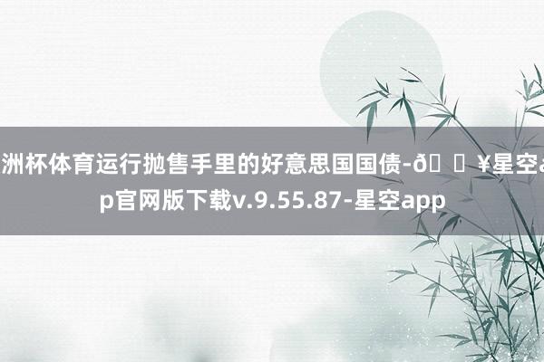 欧洲杯体育运行抛售手里的好意思国国债-🔥星空app官网版下载v.9.55.87-星空app