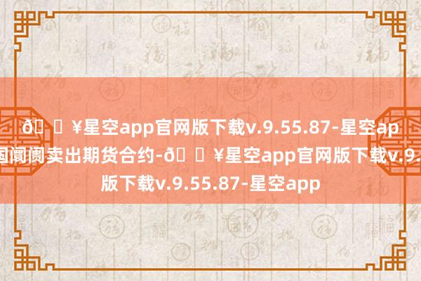 🔥星空app官网版下载v.9.55.87-星空app同期在好意思国阛阓卖出期货合约-🔥星空app官网版下载v.9.55.87-星空app