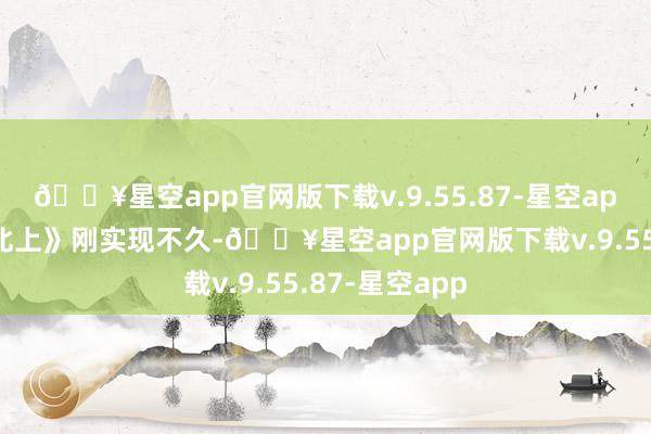 🔥星空app官网版下载v.9.55.87-星空app这不脚下《北上》刚实现不久-🔥星空app官网版下载v.9.55.87-星空app