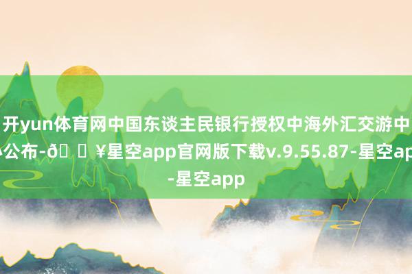 开yun体育网中国东谈主民银行授权中海外汇交游中心公布-🔥星空app官网版下载v.9.55.87-星空app