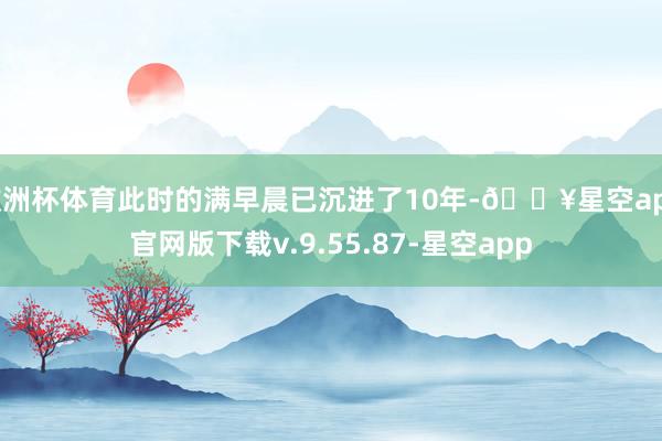 欧洲杯体育此时的满早晨已沉进了10年-🔥星空app官网版下载v.9.55.87-星空app