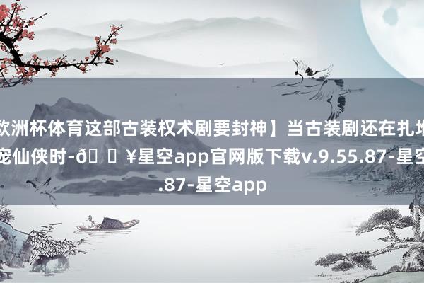欧洲杯体育这部古装权术剧要封神】当古装剧还在扎堆拍甜宠仙侠时-🔥星空app官网版下载v.9.55.87-星空app