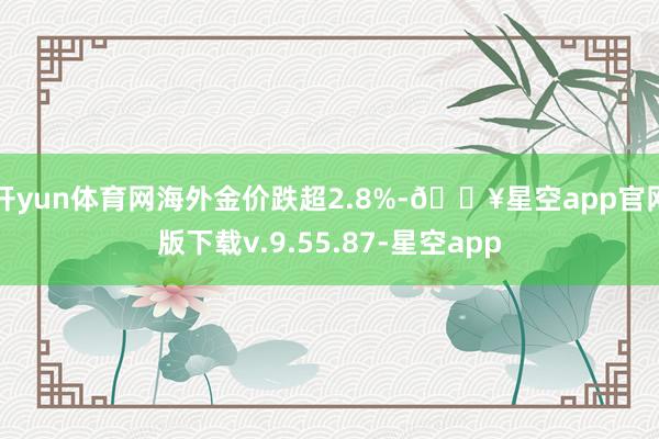开yun体育网海外金价跌超2.8%-🔥星空app官网版下载v.9.55.87-星空app