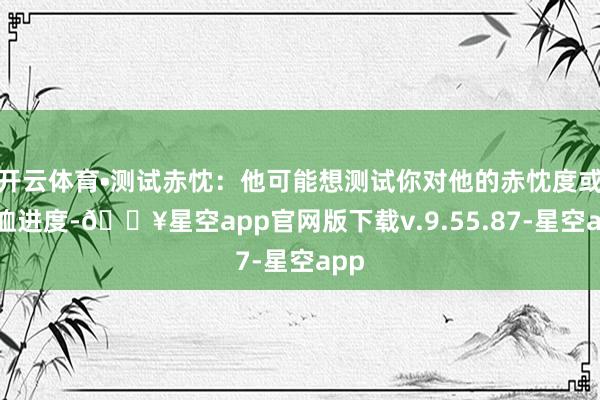 开云体育•测试赤忱：他可能想测试你对他的赤忱度或体恤进度-🔥星空app官网版下载v.9.55.87-星空app