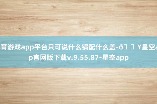 体育游戏app平台只可说什么锅配什么盖-🔥星空app官网版下载v.9.55.87-星空app