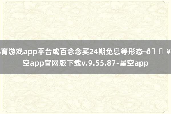 体育游戏app平台或百念念买24期免息等形态-🔥星空app官网版下载v.9.55.87-星空app