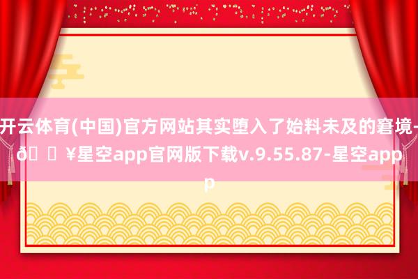 开云体育(中国)官方网站其实堕入了始料未及的窘境-🔥星空app官网版下载v.9.55.87-星空app