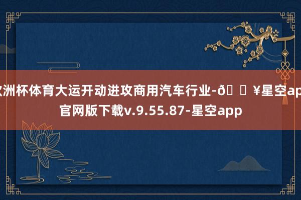 欧洲杯体育大运开动进攻商用汽车行业-🔥星空app官网版下载v.9.55.87-星空app
