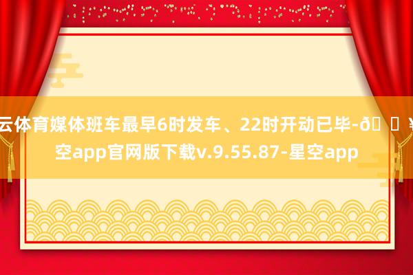 开云体育媒体班车最早6时发车、22时开动已毕-🔥星空app官网版下载v.9.55.87-星空app