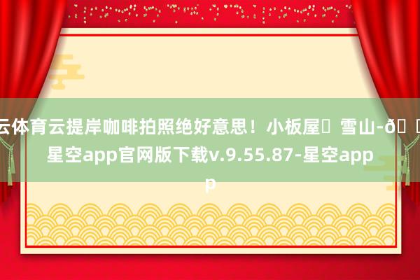 开云体育云提岸咖啡拍照绝好意思！小板屋➕雪山-🔥星空app官网版下载v.9.55.87-星空app