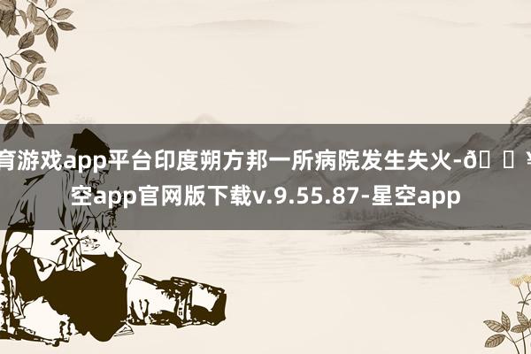 体育游戏app平台印度朔方邦一所病院发生失火-🔥星空app官网版下载v.9.55.87-星空app