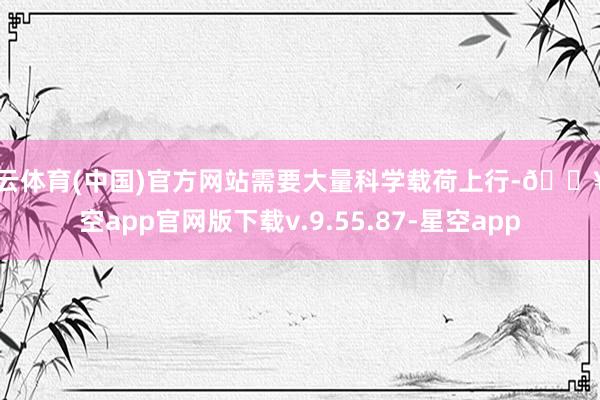 开云体育(中国)官方网站需要大量科学载荷上行-🔥星空app官网版下载v.9.55.87-星空app