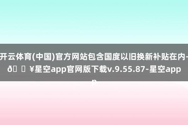 开云体育(中国)官方网站包含国度以旧换新补贴在内-🔥星空app官网版下载v.9.55.87-星空app
