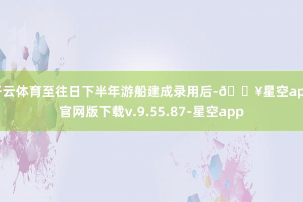 开云体育至往日下半年游船建成录用后-🔥星空app官网版下载v.9.55.87-星空app
