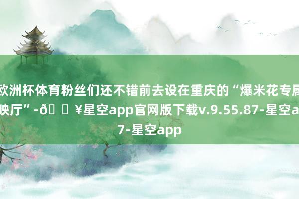 欧洲杯体育粉丝们还不错前去设在重庆的“爆米花专属放映厅”-🔥星空app官网版下载v.9.55.87-星空app