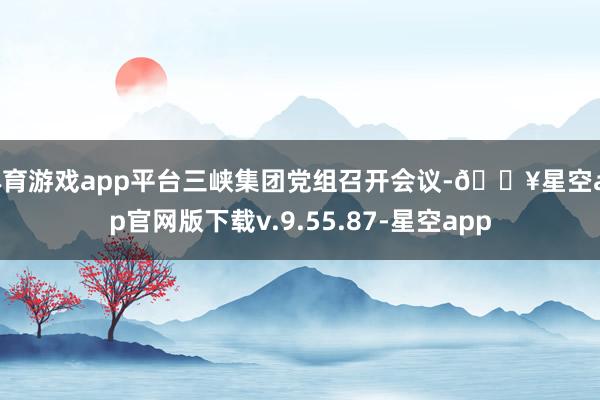 体育游戏app平台三峡集团党组召开会议-🔥星空app官网版下载v.9.55.87-星空app