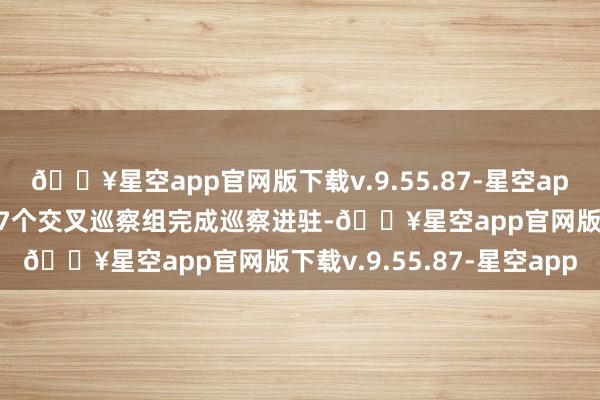 🔥星空app官网版下载v.9.55.87-星空app市委3个惯例巡察组和7个交叉巡察组完成巡察进驻-🔥星空app官网版下载v.9.55.87-星空app