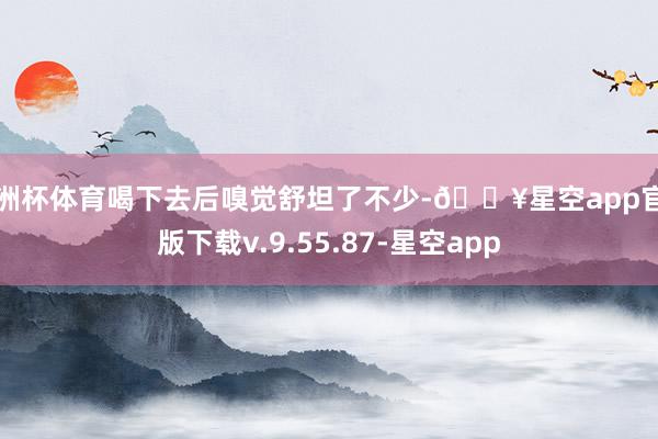 欧洲杯体育喝下去后嗅觉舒坦了不少-🔥星空app官网版下载v.9.55.87-星空app