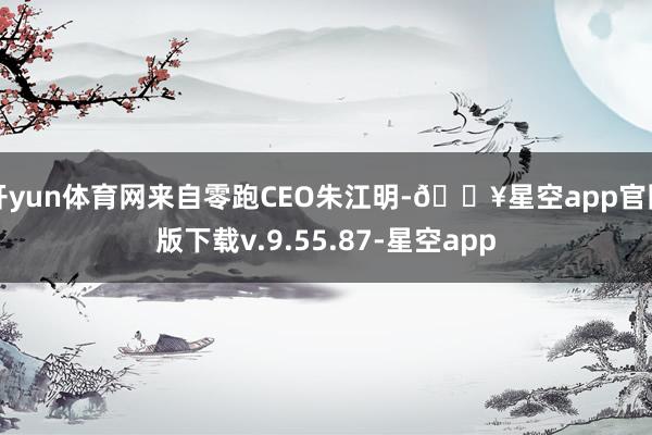 开yun体育网来自零跑CEO朱江明-🔥星空app官网版下载v.9.55.87-星空app