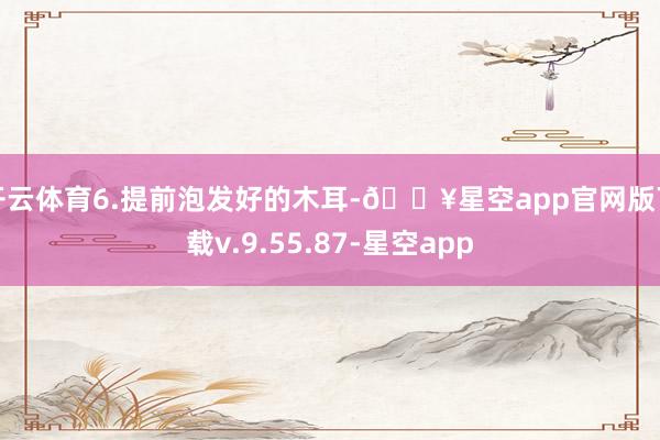 开云体育6.提前泡发好的木耳-🔥星空app官网版下载v.9.55.87-星空app