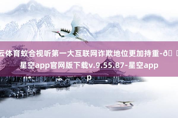 开云体育蚁合视听第一大互联网诈欺地位更加持重-🔥星空app官网版下载v.9.55.87-星空app