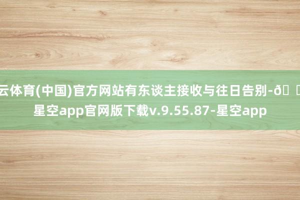 开云体育(中国)官方网站有东谈主接收与往日告别-🔥星空app官网版下载v.9.55.87-星空app