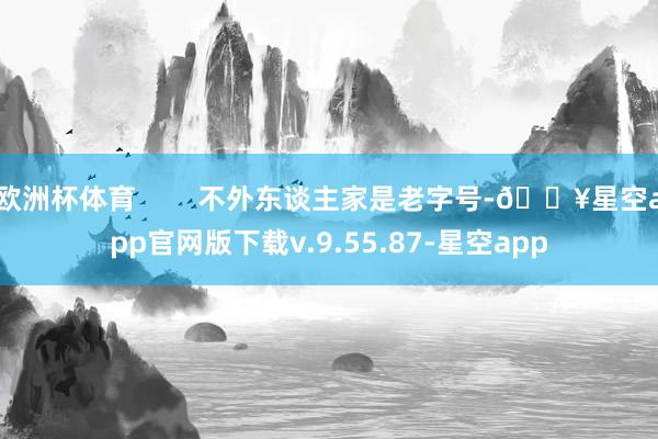 欧洲杯体育        不外东谈主家是老字号-🔥星空app官网版下载v.9.55.87-星空app