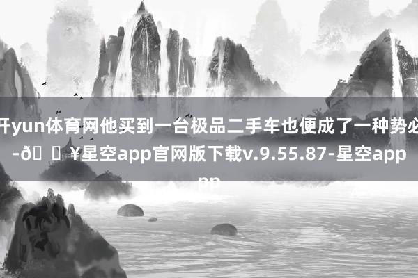 开yun体育网他买到一台极品二手车也便成了一种势必-🔥星空app官网版下载v.9.55.87-星空app