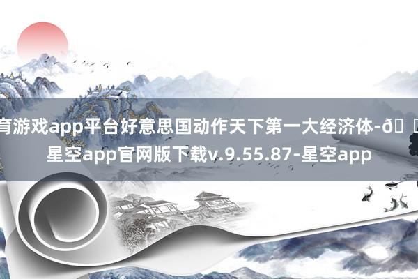 体育游戏app平台好意思国动作天下第一大经济体-🔥星空app官网版下载v.9.55.87-星空app