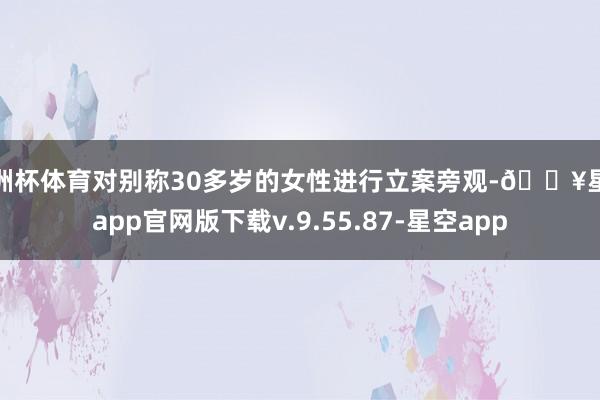 欧洲杯体育对别称30多岁的女性进行立案旁观-🔥星空app官网版下载v.9.55.87-星空app
