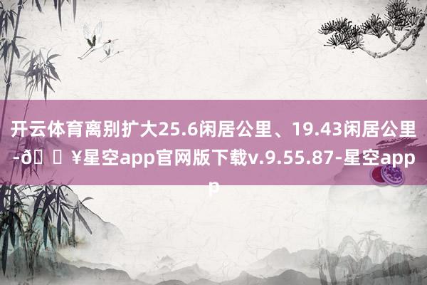 开云体育离别扩大25.6闲居公里、19.43闲居公里-🔥星空app官网版下载v.9.55.87-星空app