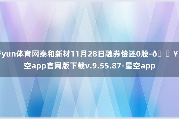 开yun体育网泰和新材11月28日融券偿还0股-🔥星空app官网版下载v.9.55.87-星空app