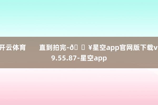 开云体育       直到拍完-🔥星空app官网版下载v.9.55.87-星空app