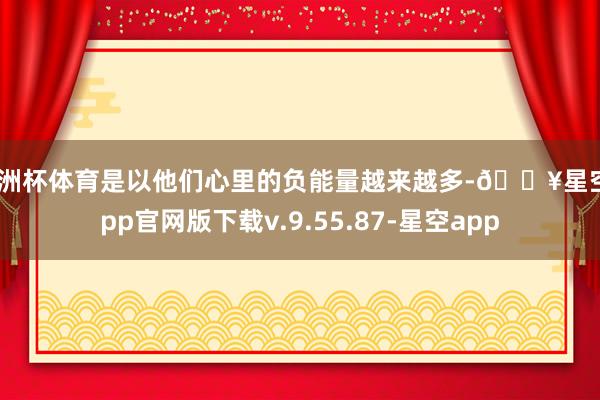 欧洲杯体育是以他们心里的负能量越来越多-🔥星空app官网版下载v.9.55.87-星空app