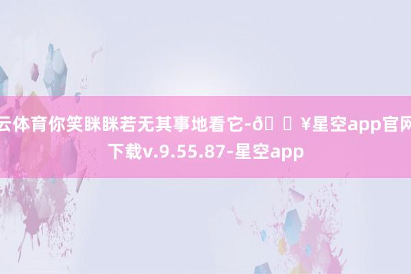 开云体育你笑眯眯若无其事地看它-🔥星空app官网版下载v.9.55.87-星空app