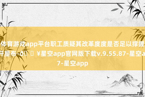 体育游戏app平台职工质疑其改革度度是否足以撑握公开垦布-🔥星空app官网版下载v.9.55.87-星空app