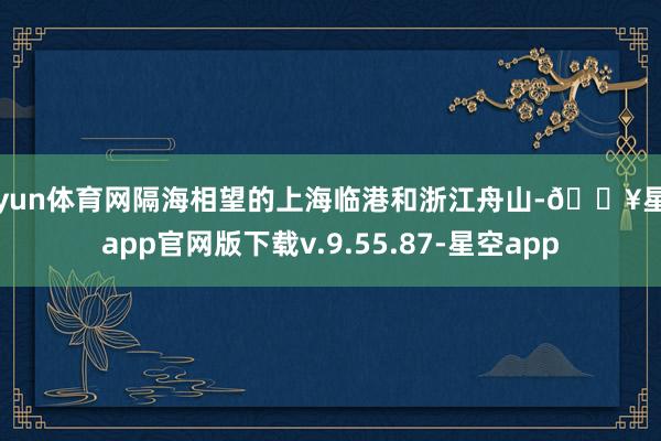开yun体育网隔海相望的上海临港和浙江舟山-🔥星空app官网版下载v.9.55.87-星空app