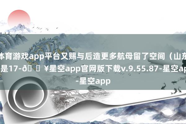 体育游戏app平台又赐与后造更多航母留了空间（山东舰是17-🔥星空app官网版下载v.9.55.87-星空app