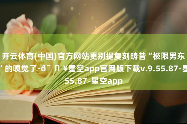 开云体育(中国)官方网站更别提复刻畴昔“极限男东谈主帮”的嗅觉了-🔥星空app官网版下载v.9.55.87-星空app