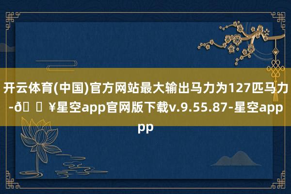 开云体育(中国)官方网站最大输出马力为127匹马力-🔥星空app官网版下载v.9.55.87-星空app