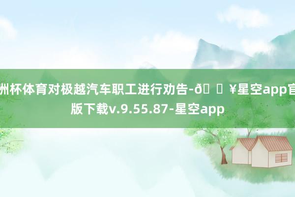 欧洲杯体育对极越汽车职工进行劝告-🔥星空app官网版下载v.9.55.87-星空app