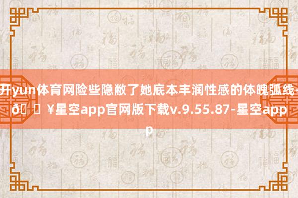开yun体育网险些隐敝了她底本丰润性感的体魄弧线-🔥星空app官网版下载v.9.55.87-星空app