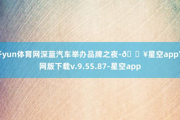 开yun体育网深蓝汽车举办品牌之夜-🔥星空app官网版下载v.9.55.87-星空app