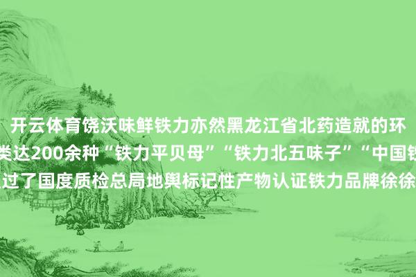 开云体育饶沃味鲜铁力亦然黑龙江省北药造就的环节区域野生中药材种类达200余种“铁力平贝母”“铁力北五味子”“中国铁力林蛙油”先后均通过了国度质检总局地舆标记性产物认证铁力品牌徐徐叫响这些生态绿色的农产物也让搭客再也不必发愁返乡“伴手礼”AI也去了趟铁力来望望AI眼中的铁力念念吃遍脾气东北好意思食念念领有关注豁达、幽默敬爱的东北一又友这个冬天一定难忘去黑龙江铁力“散步散步”！-🔥星空app官网版下载