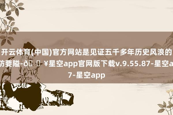 开云体育(中国)官方网站是见证五千多年历史风浪的海防要隘-🔥星空app官网版下载v.9.55.87-星空app