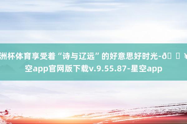 欧洲杯体育享受着“诗与辽远”的好意思好时光-🔥星空app官网版下载v.9.55.87-星空app